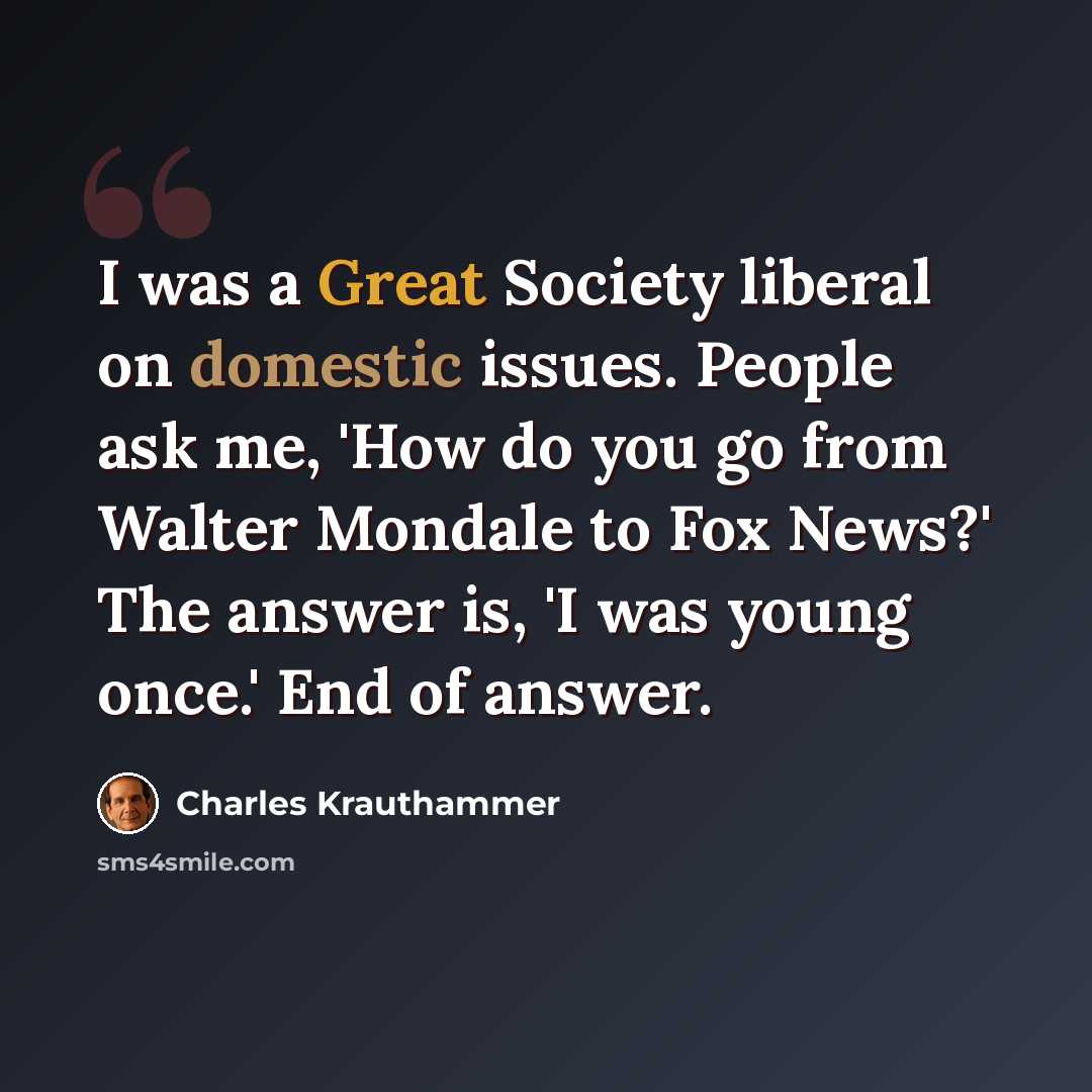 “I was a Great Society liberal on domestic issues. People ask me, 'How do you go from Walter Mondale to Fox News?' The answer is, 'I was young once.' End of answer.” quote by Charles Krauthammer