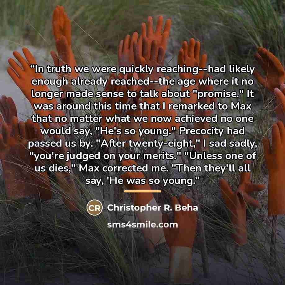 “In truth we were quickly reaching--had likely enough already reached--the age where it no longer made sense to talk about "promise." It was around this time that I remarked to Max that no matter what we now achieved no one would say, "He's so young." Precocity had passed us by. "After…” quote by Christopher R. Beha