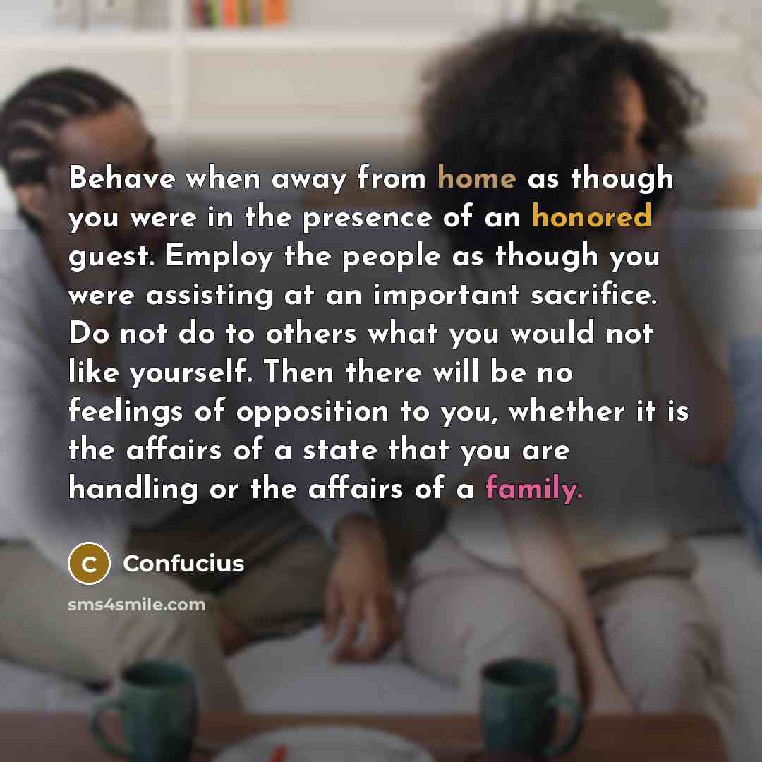 “Behave when away from home as though you were in the presence of an honored guest. Employ the people as though you were assisting at an important sacrifice. Do not do to others what you would not like yourself. Then there will be no feelings of opposition to you, whether it is the affairs of a…” quote by Confucius