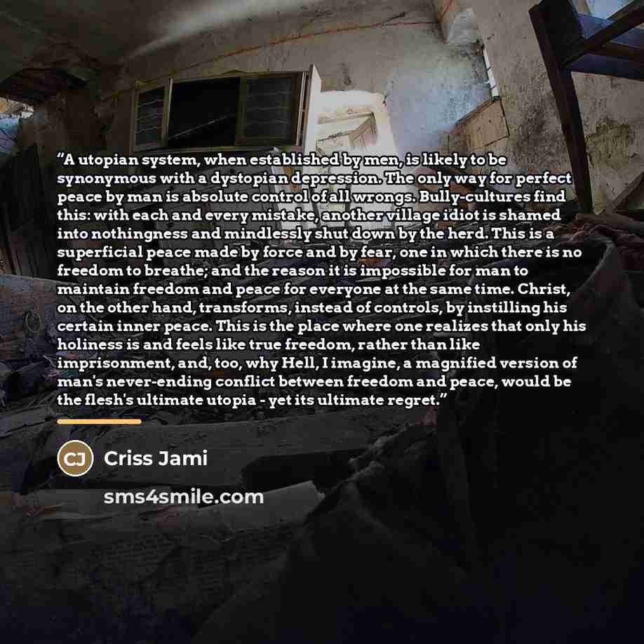 “A utopian system, when established by men, is likely to be synonymous with a dystopian depression. The only way for perfect peace by man is absolute control of all wrongs. Bully-cultures find this: with each and every mistake, another village idiot is shamed into nothingness and mindlessly shut…” quote by Criss Jami