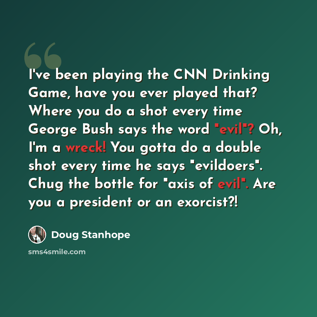 “I've been playing the CNN Drinking Game, have you ever played that? Where you do a shot every time George Bush says the word "evil"? Oh, I'm a wreck! You gotta do a double shot every time he says "evildoers". Chug the bottle for "axis of evil". Are you a president or an exorcist?!” quote by Doug Stanhope