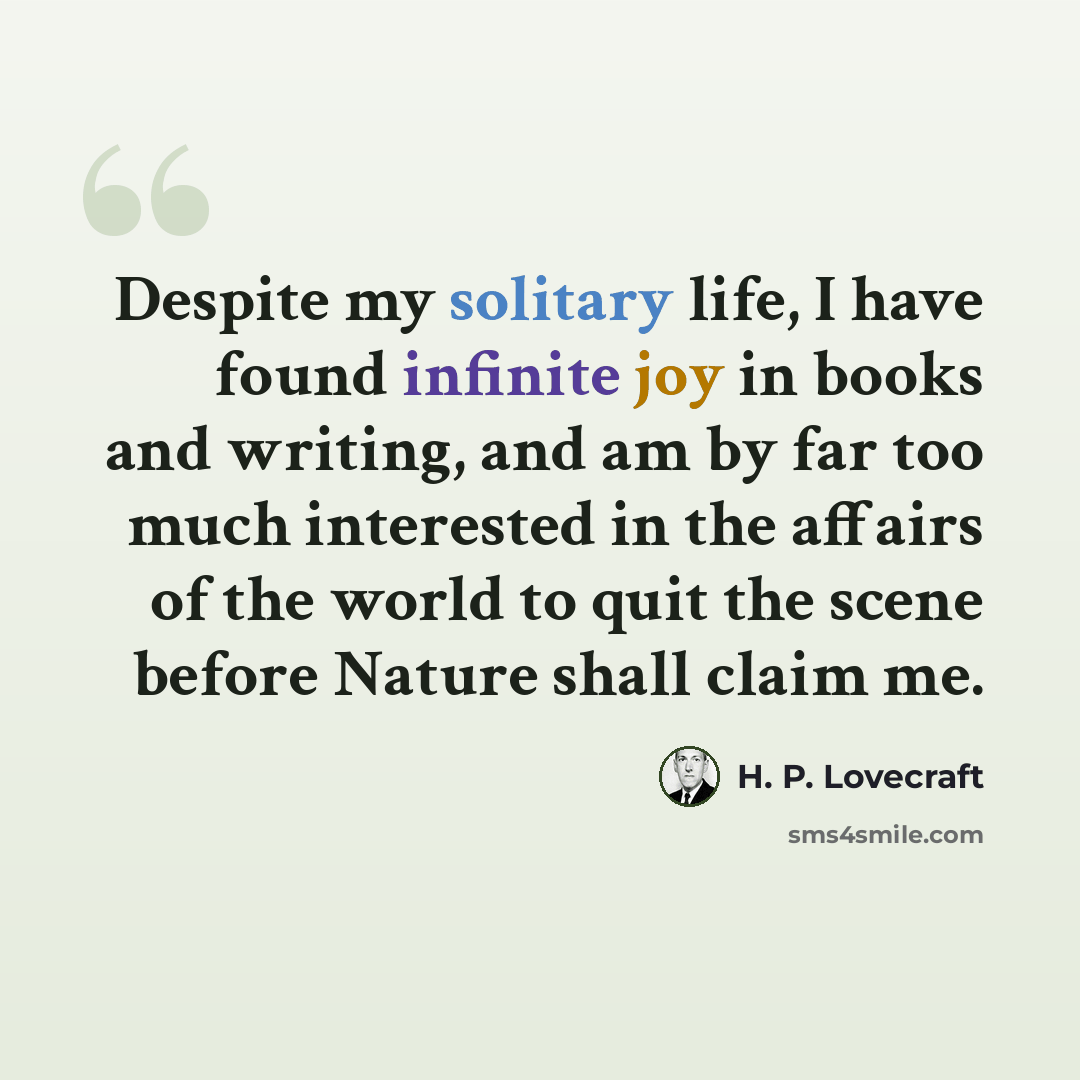 “Despite my solitary life, I have found infinite joy in books and writing, and am by far too much interested in the affairs of the world to quit the scene before Nature shall claim me.” quote by H. P. Lovecraft