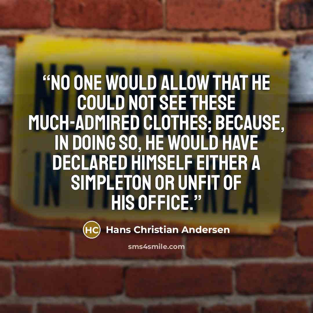 “No one would allow that he could not see these much-admired clothes; because, in doing so, he would have declared himself either a simpleton or unfit of his office.” quote by Hans Christian Andersen