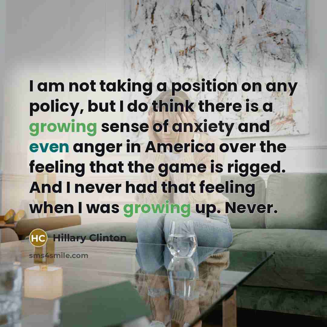 “I am not taking a position on any policy, but I do think there is a growing sense of anxiety and even anger in America over the feeling that the game is rigged. And I never had that feeling when I was growing up. Never.” quote by Hillary Clinton