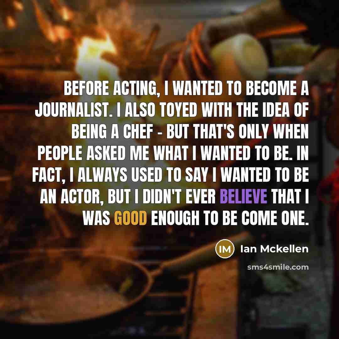 “Before acting, I wanted to become a journalist. I also toyed with the idea of being a chef - but that's only when people asked me what I wanted to be. In fact, I always used to say I wanted to be an actor, but I didn't ever believe that I was good enough to be come one.” quote by Ian Mckellen
