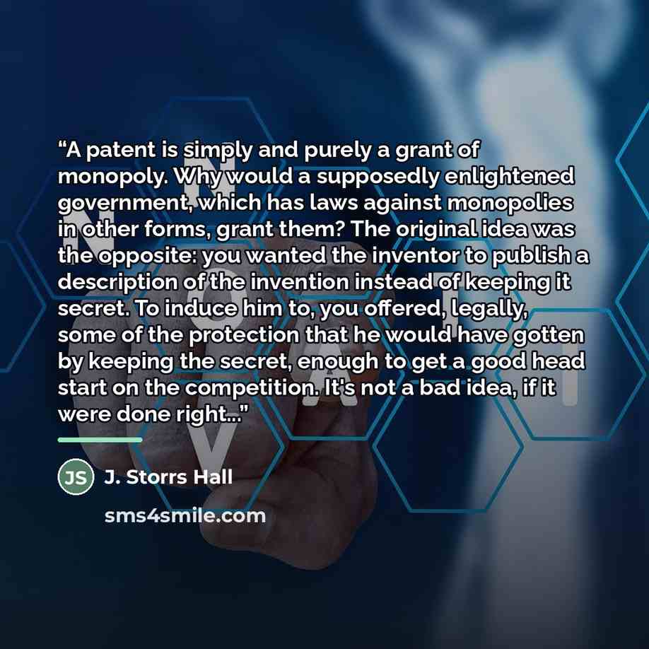 “A patent is simply and purely a grant of monopoly. Why would a supposedly enlightened government, which has laws against monopolies in other forms, grant them? The original idea was the opposite: you wanted the inventor to publish a description of the invention instead of keeping it secret. To…” quote by Anonymous