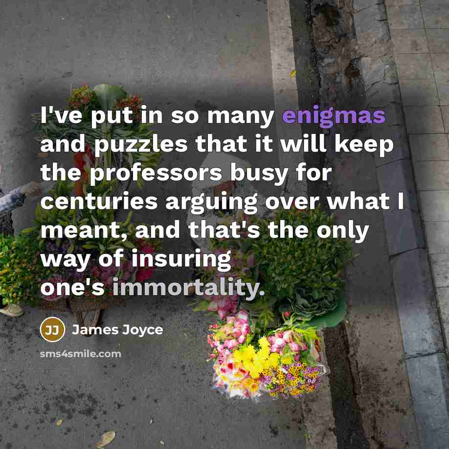 “I've put in so many enigmas and puzzles that it will keep the professors busy for centuries arguing over what I meant, and that's the only way of insuring one's immortality.” quote by James Joyce