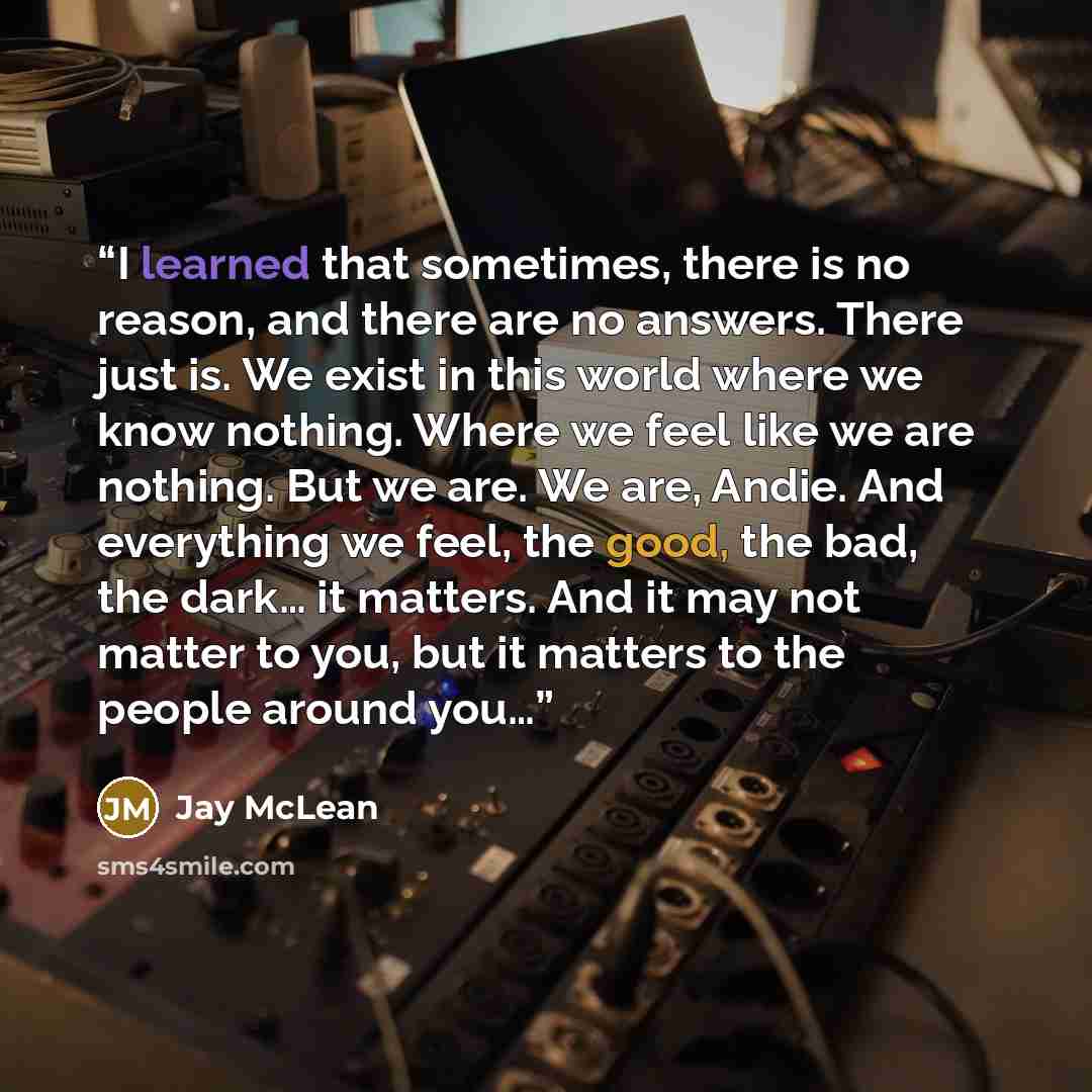 “I learned that sometimes, there is no reason, and there are no answers. There just is. We exist in this world where we know nothing. Where we feel like we are nothing. But we are. We are, Andie. And everything we feel, the good, the bad, the dark… it matters. And it may not matter to you, but it…” quote by Jay McLean