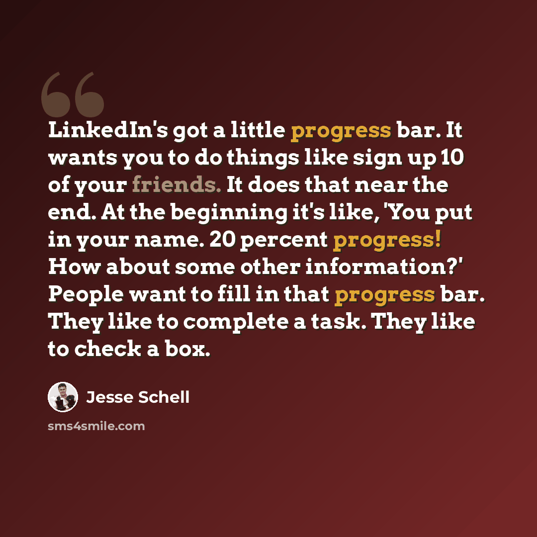 “LinkedIn's got a little progress bar. It wants you to do things like sign up 10 of your friends. It does that near the end. At the beginning it's like, 'You put in your name. 20 percent progress! How about some other information?' People want to fill in that progress bar. They like to complete a…” quote by Jesse Schell