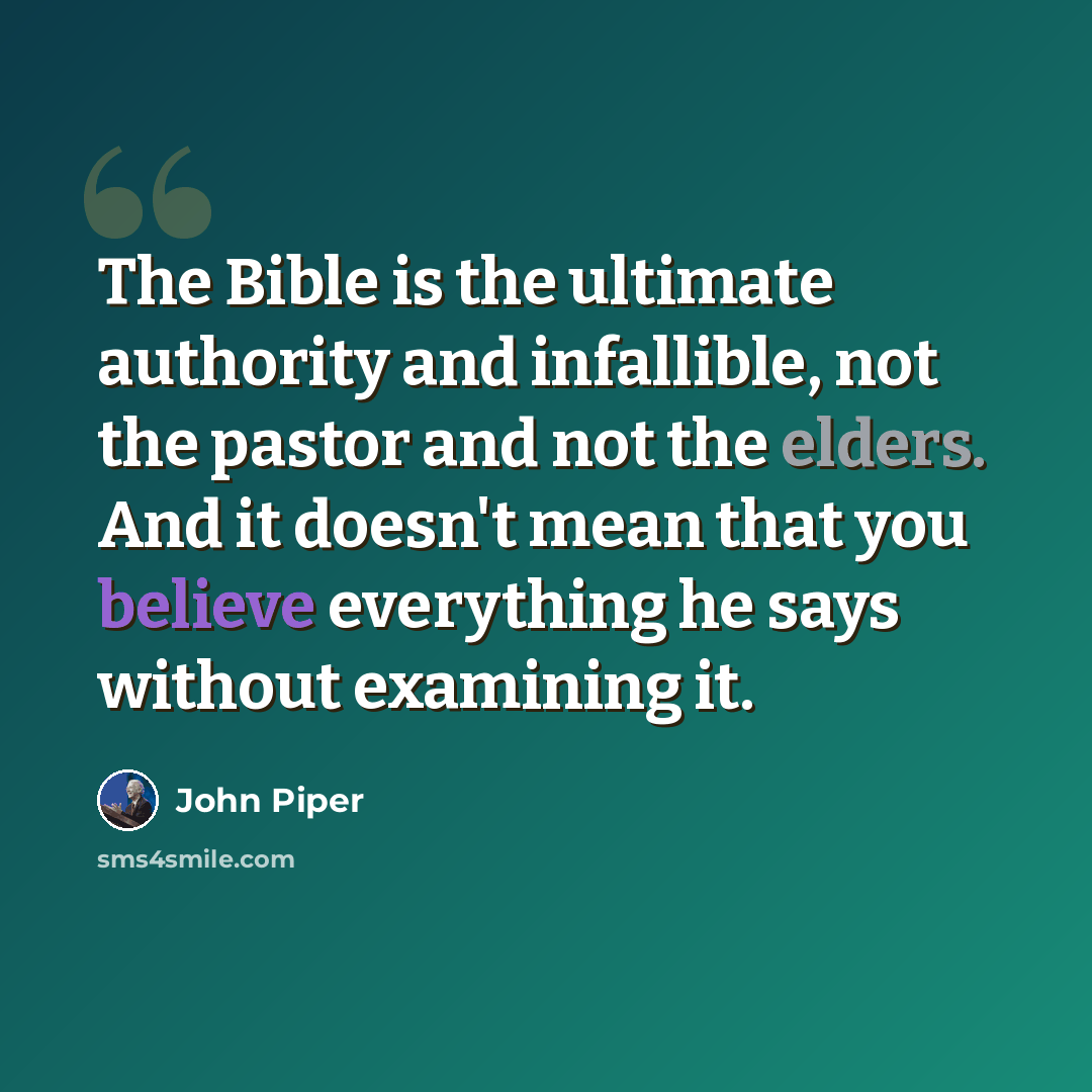 “The Bible is the ultimate authority and infallible, not the pastor and not the elders. And it doesn't mean that you believe everything he says without examining it.” quote by John Piper