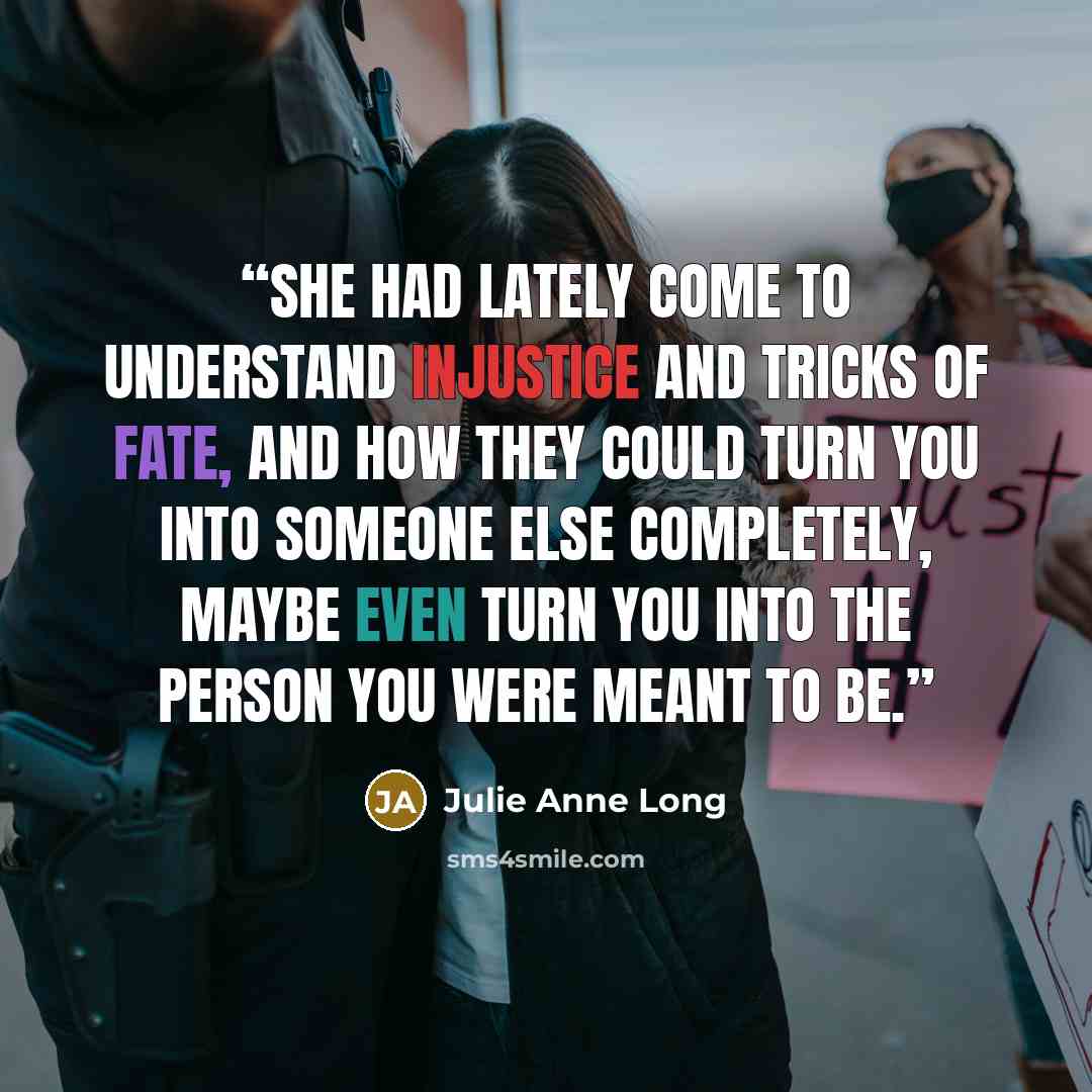 “she had lately come to understand injustice and tricks of fate, and how they could turn you into someone else completely, maybe even turn you into the person you were meant to be.” quote by Julie Anne Long