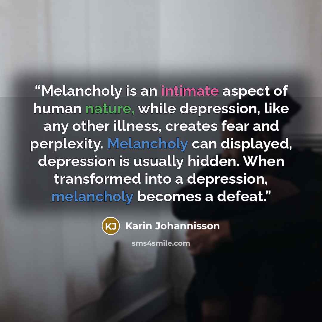 “Melancholy is an intimate aspect of human nature, while depression, like any other illness, creates fear and perplexity. Melancholy can displayed, depression is usually hidden. When transformed into a depression, melancholy becomes a defeat.” quote by Karin Johannisson