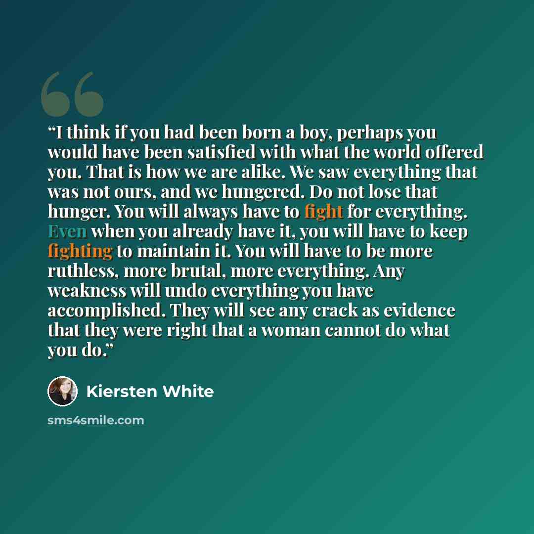 “I think if you had been born a boy, perhaps you would have been satisfied with what the world offered you. That is how we are alike. We saw everything that was not ours, and we hungered. Do not lose that hunger. You will always have to fight for everything. Even when you already have it, you will…” quote by Kiersten White