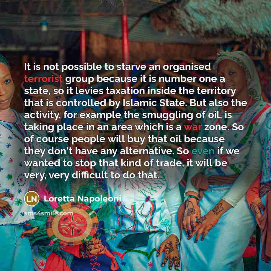 “It is not possible to starve an organised terrorist group because it is number one a state, so it levies taxation inside the territory that is controlled by Islamic State. But also the activity, for example the smuggling of oil, is taking place in an area which is a war zone. So of course people…” quote by Loretta Napoleoni