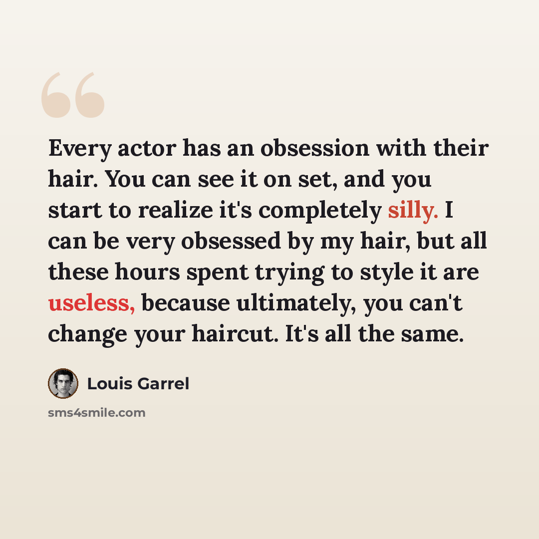 “Every actor has an obsession with their hair. You can see it on set, and you start to realize it's completely silly. I can be very obsessed by my hair, but all these hours spent trying to style it are useless, because ultimately, you can't change your haircut. It's all the same.” quote by Louis Garrel