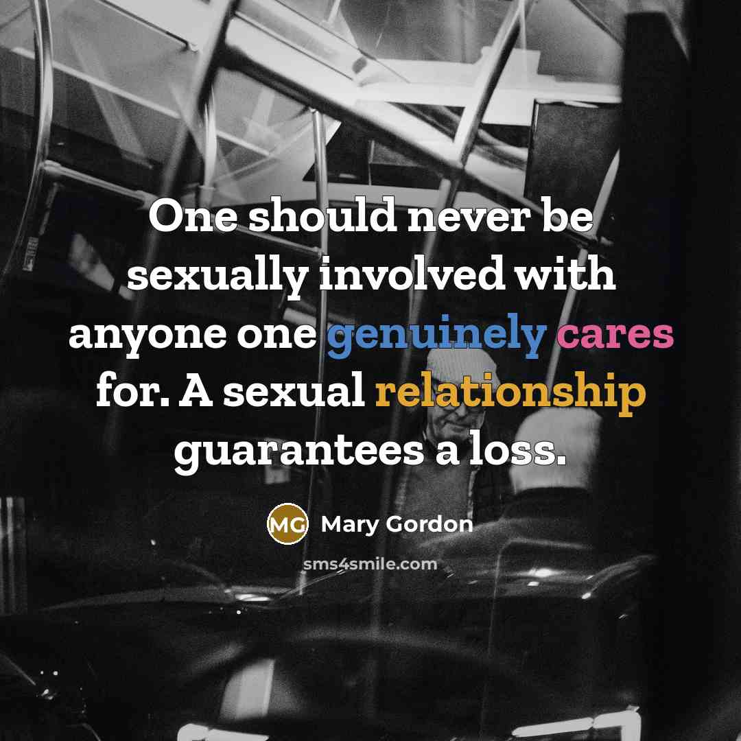 “One should never be sexually involved with anyone one genuinely cares for. A sexual relationship guarantees a loss.” quote by Mary Gordon