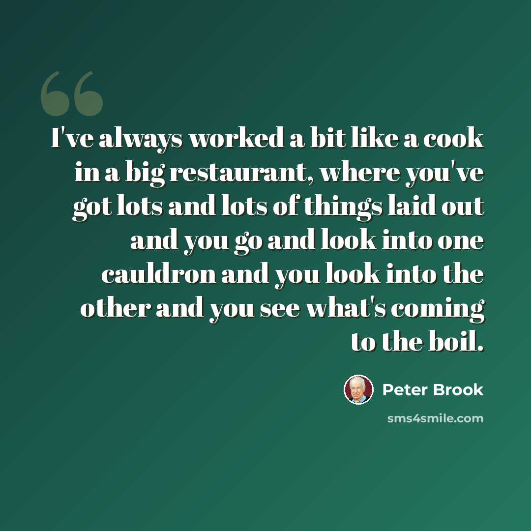 “I've always worked a bit like a cook in a big restaurant, where you've got lots and lots of things laid out and you go and look into one cauldron and you look into the other and you see what's coming to the boil.” quote by Peter Brook