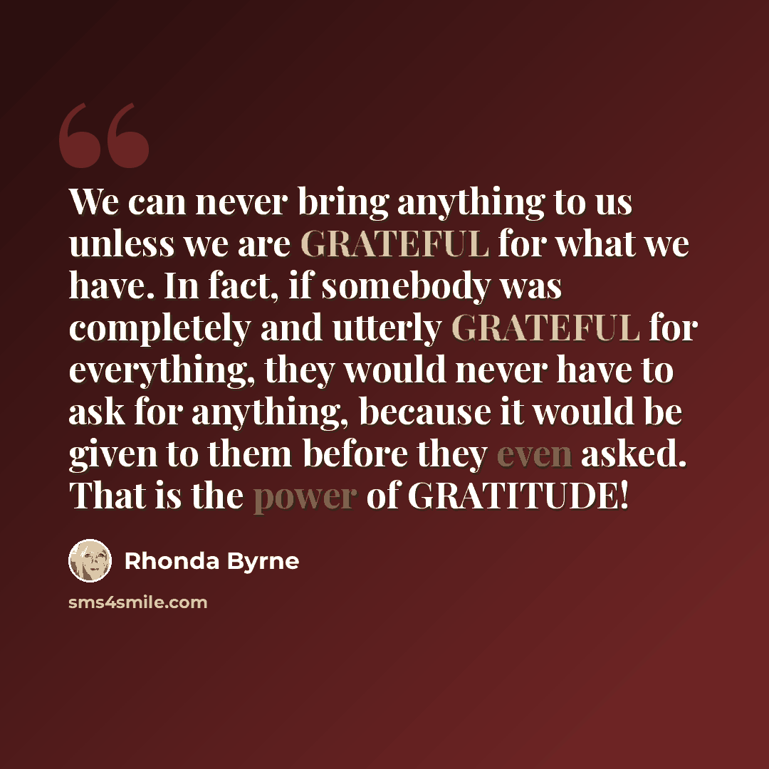 “We can never bring anything to us unless we are GRATEFUL for what we have. In fact, if somebody was completely and utterly GRATEFUL for everything, they would never have to ask for anything, because it would be given to them before they even asked. That is the power of GRATITUDE!” quote by Rhonda Byrne