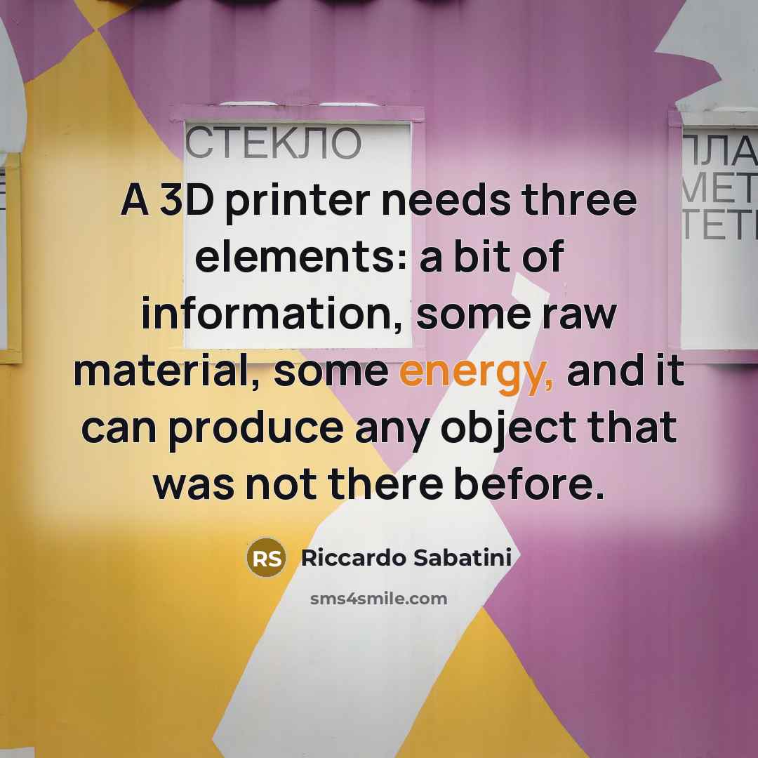 “A 3D printer needs three elements: a bit of information, some raw material, some energy, and it can produce any object that was not there before.” quote by Riccardo Sabatini