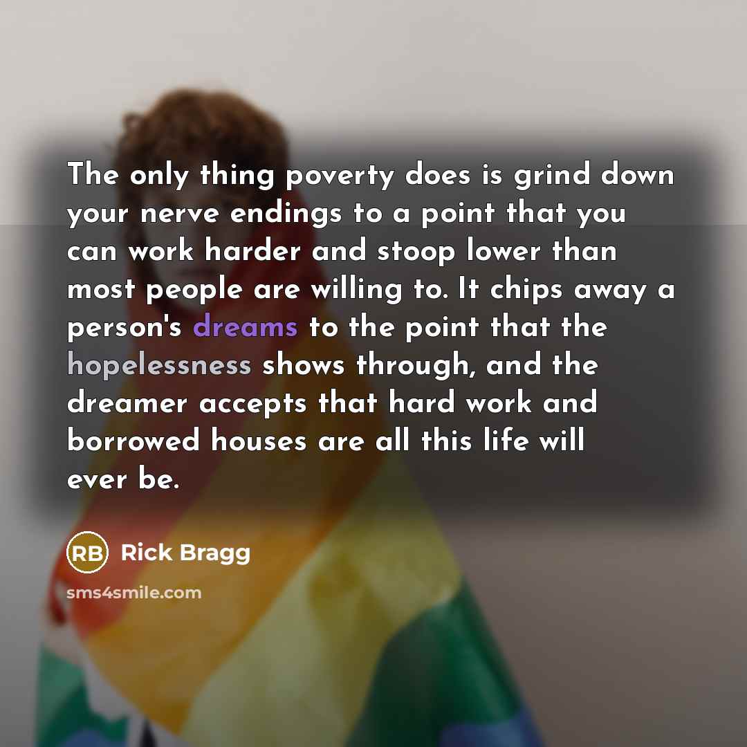 “The only thing poverty does is grind down your nerve endings to a point that you can work harder and stoop lower than most people are willing to. It chips away a person's dreams to the point that the hopelessness shows through, and the dreamer accepts that hard work and borrowed houses are all…” quote by Rick Bragg
