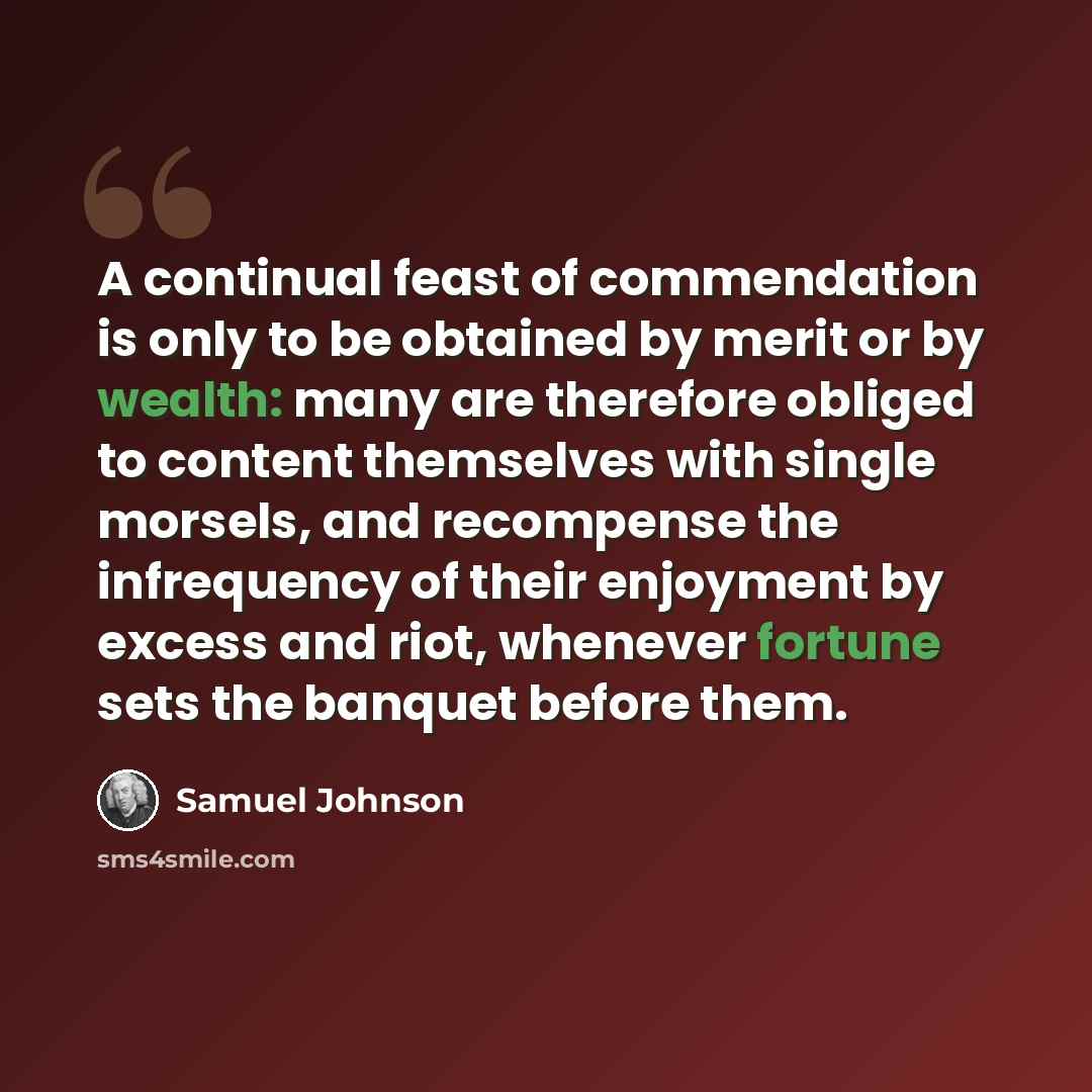 “A continual feast of commendation is only to be obtained by merit or by wealth: many are therefore obliged to content themselves with single morsels, and recompense the infrequency of their enjoyment by excess and riot, whenever fortune sets the banquet before them.” quote by Samuel Johnson