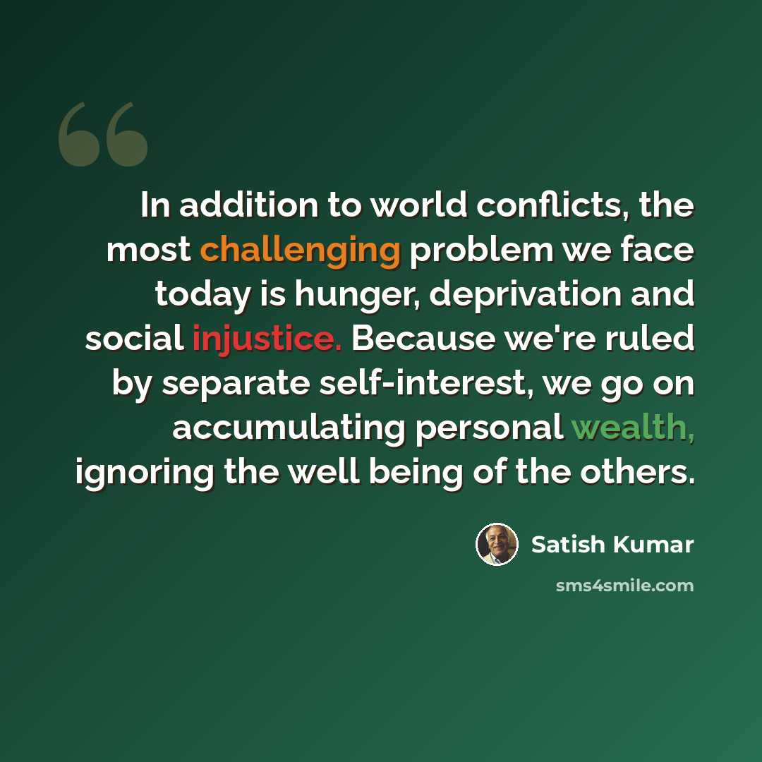 “In addition to world conflicts, the most challenging problem we face today is hunger, deprivation and social injustice. Because we're ruled by separate self-interest, we go on accumulating personal wealth, ignoring the well being of the others.” quote by Satish Kumar