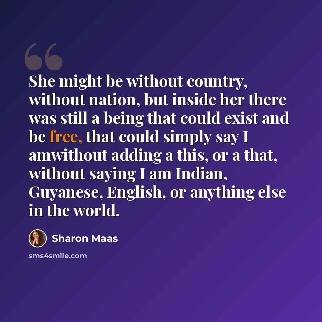 “She might be without country, without nation, but inside her there was still a being that could exist and be free, that could simply say I amwithout adding a this, or a that, without saying I am Indian, Guyanese, English, or anything else in the world.” quote by Sharon Maas