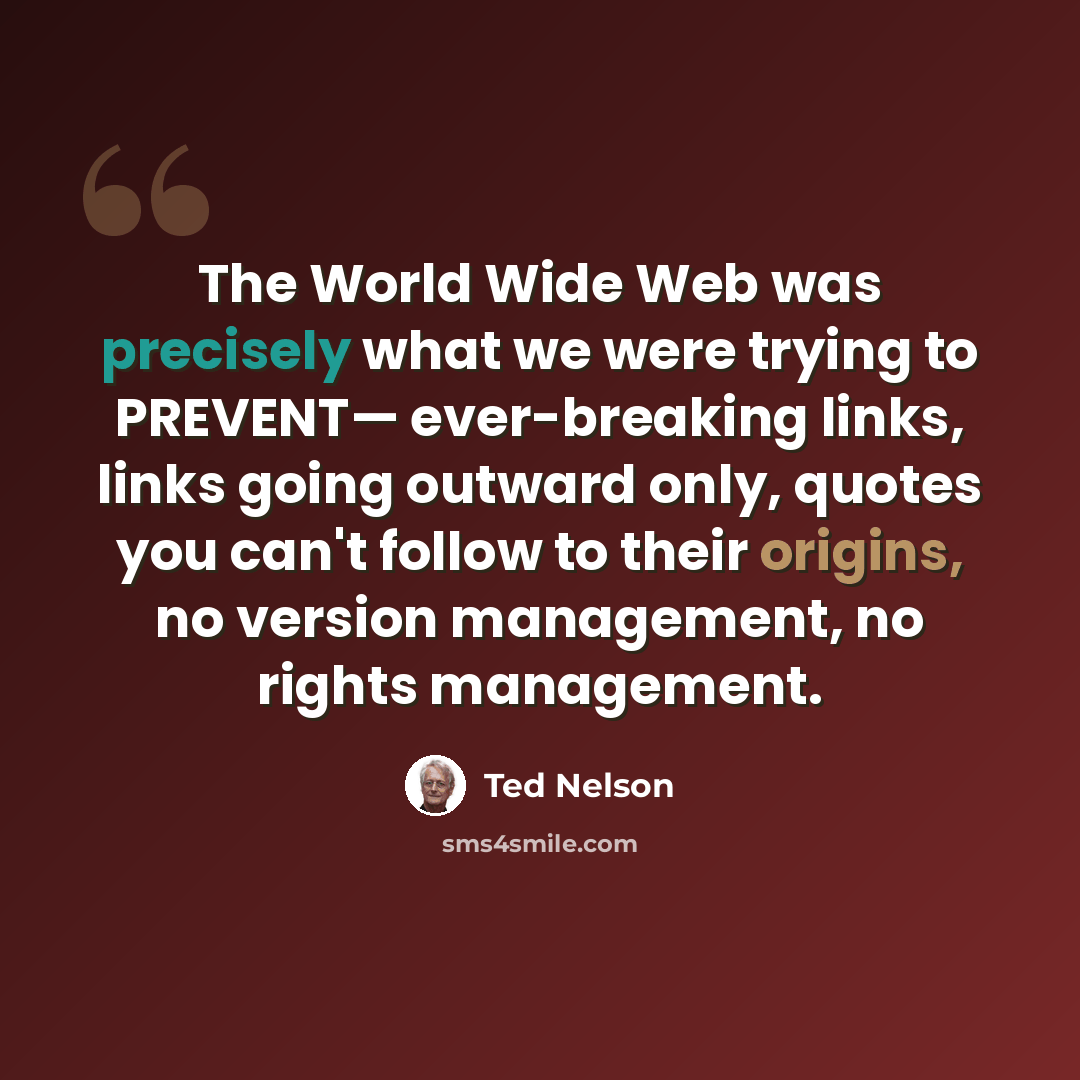 “The World Wide Web was precisely what we were trying to PREVENT— ever-breaking links, links going outward only, quotes you can't follow to their origins, no version management, no rights management.” quote by Ted Nelson