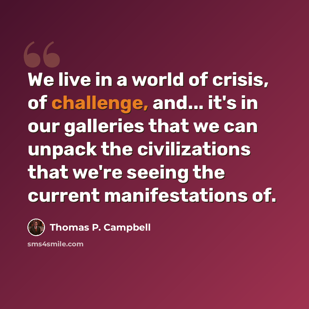 “We live in a world of crisis, of challenge, and... it's in our galleries that we can unpack the civilizations that we're seeing the current manifestations of.” quote by Thomas P. Campbell