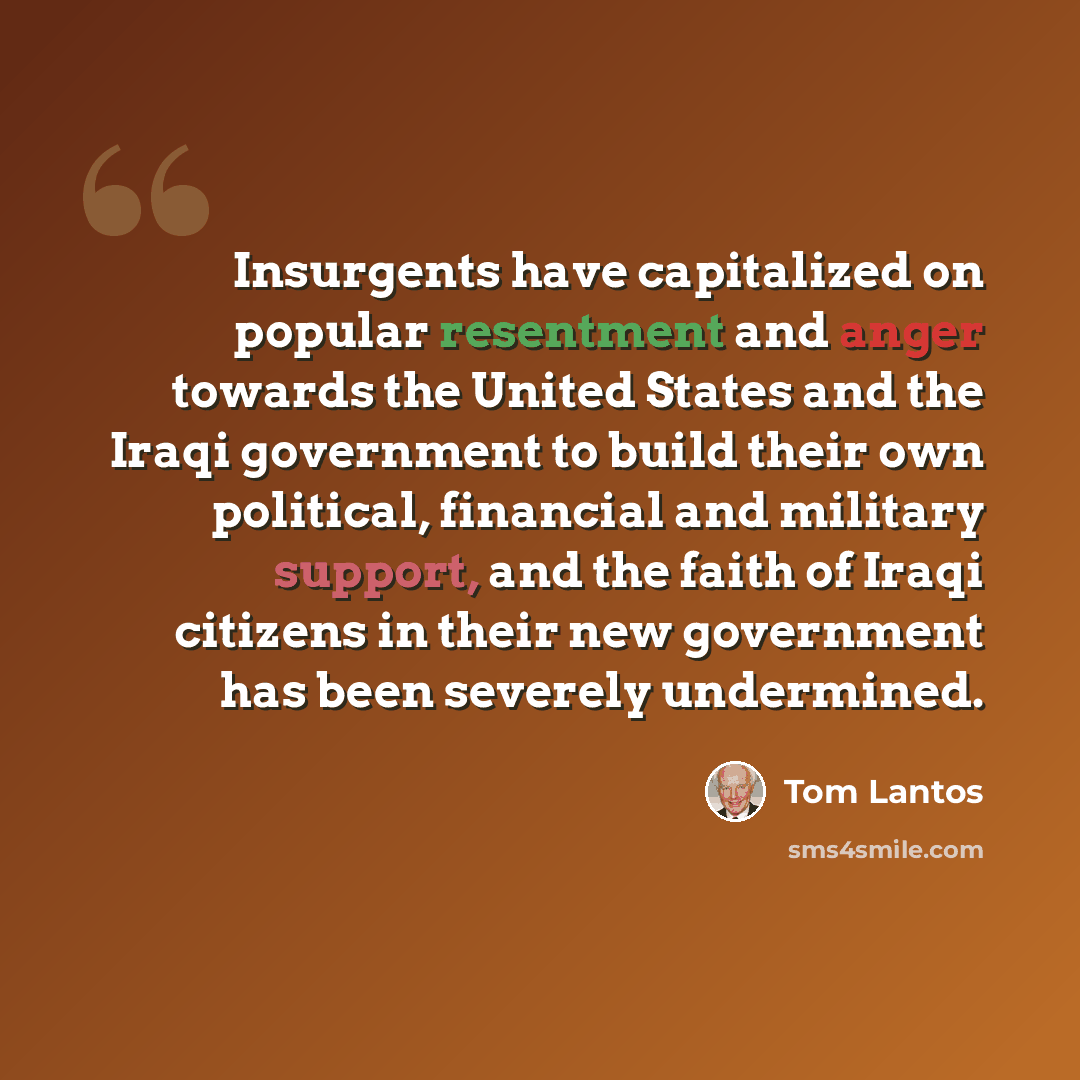 “Insurgents have capitalized on popular resentment and anger towards the United States and the Iraqi government to build their own political, financial and military support, and the faith of Iraqi citizens in their new government has been severely undermined.” quote by Tom Lantos