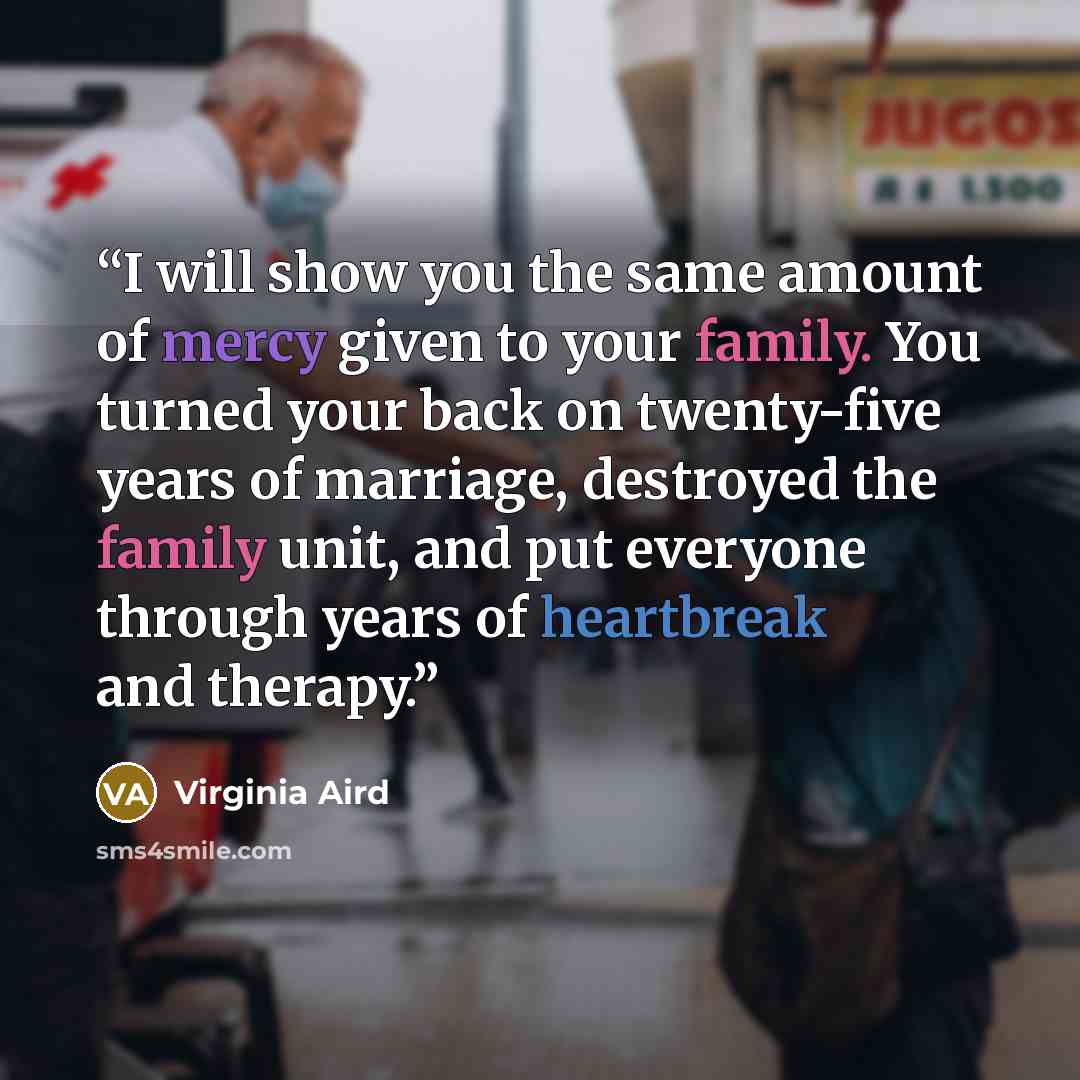 “I will show you the same amount of mercy given to your family. You turned your back on twenty-five years of marriage, destroyed the family unit, and put everyone through years of heartbreak and therapy.” quote by Virginia Aird