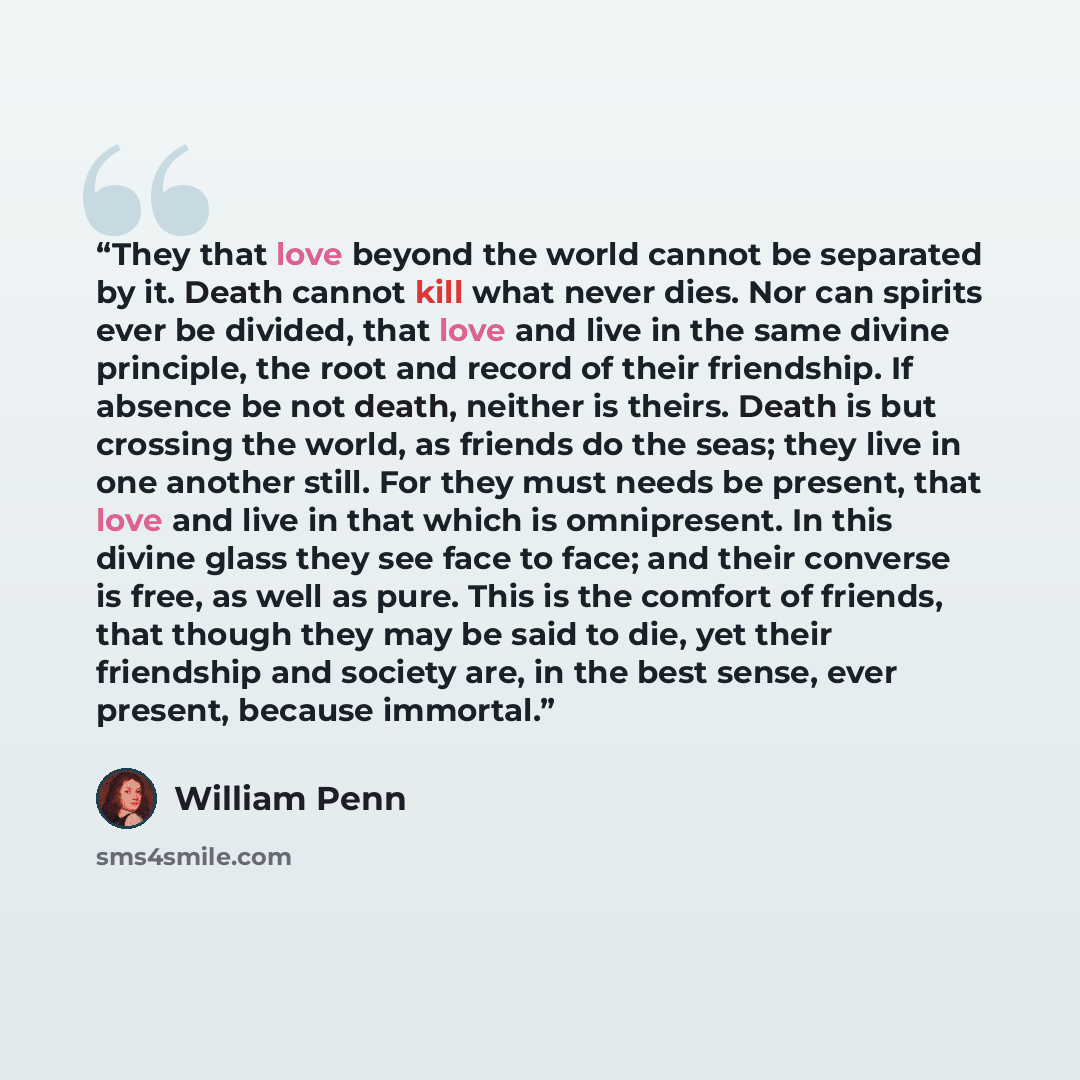 “They that love beyond the world cannot be separated by it. Death cannot kill what never dies. Nor can spirits ever be divided, that love and live in the same divine principle, the root and record of their friendship. If absence be not death, neither is theirs. Death is but crossing the world, as…” quote by William Penn