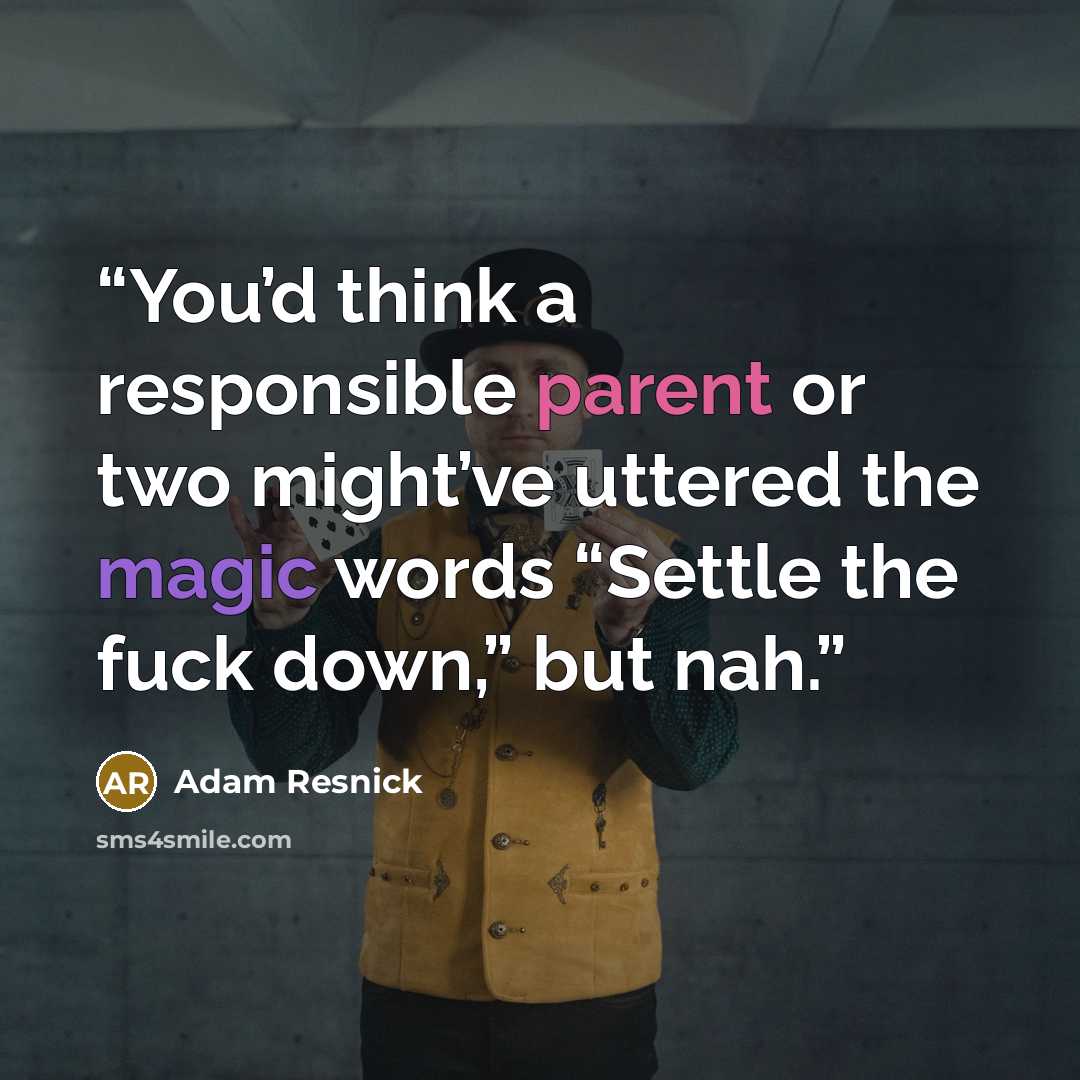 “You’d think a responsible parent or two might’ve uttered the magic words “Settle the fuck down,” but nah.” quote by Adam Resnick
