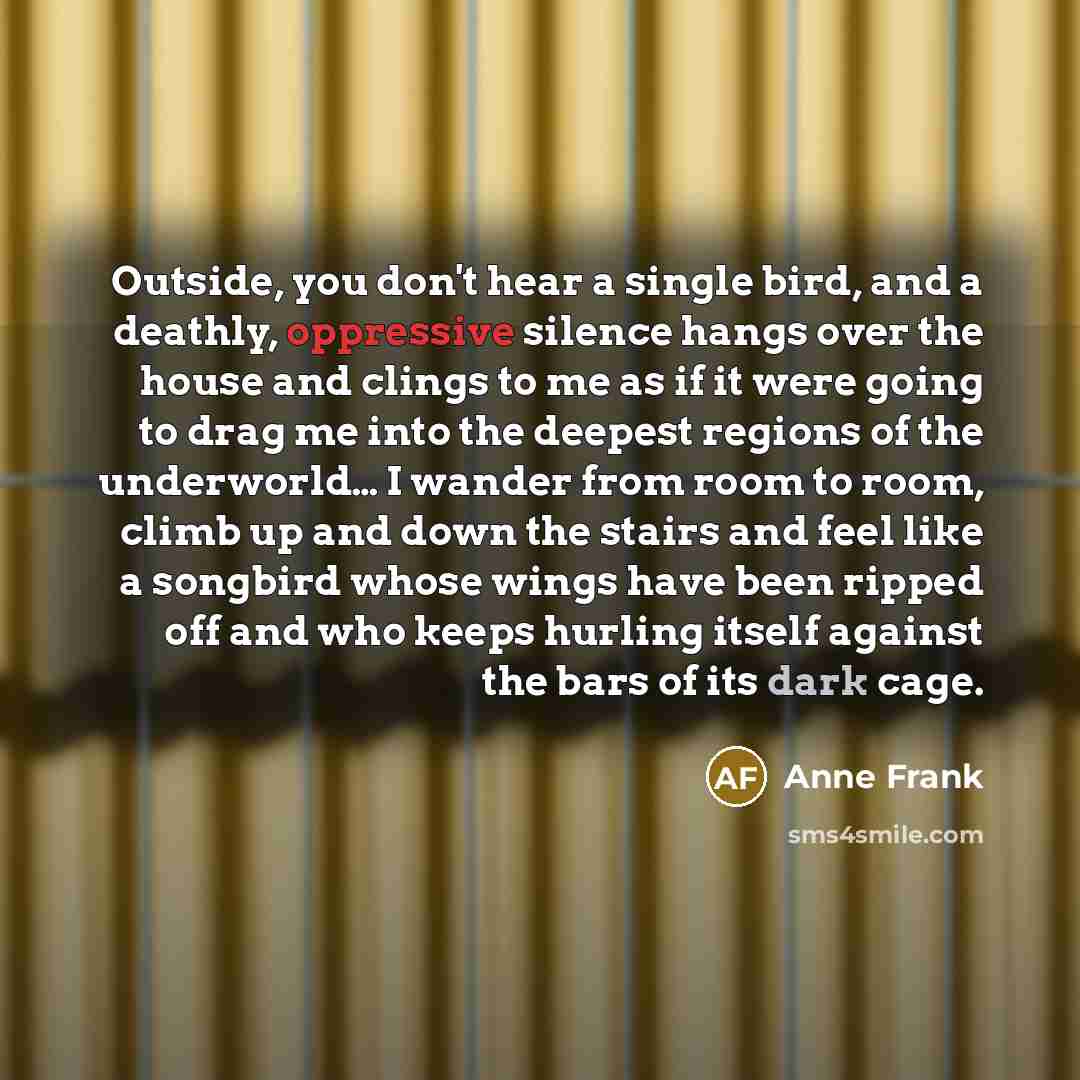 “Outside, you don't hear a single bird, and a deathly, oppressive silence hangs over the house and clings to me as if it were going to drag me into the deepest regions of the underworld… I wander from room to room, climb up and down the stairs and feel like a songbird whose wings have been ripped…” quote by Anne Frank