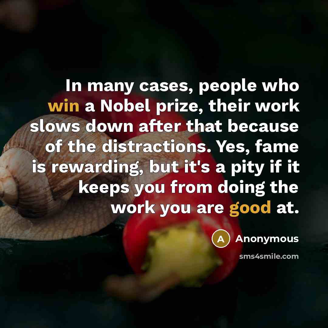 “In many cases, people who win a Nobel prize, their work slows down after that because of the distractions. Yes, fame is rewarding, but it's a pity if it keeps you from doing the work you are good at.” quote by Anonymous