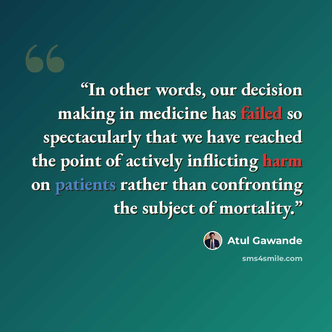 “In other words, our decision making in medicine has failed so spectacularly that we have reached the point of actively inflicting harm on patients rather than confronting the subject of mortality.” quote by Atul Gawande