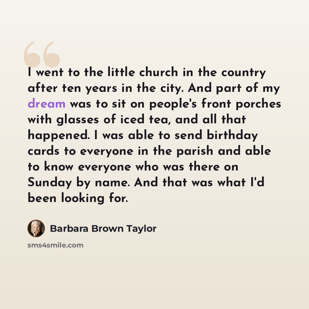 “I went to the little church in the country after ten years in the city. And part of my dream was to sit on people's front porches with glasses of iced tea, and all that happened. I was able to send birthday cards to everyone in the parish and able to know everyone who was there on Sunday by name…” quote by Barbara Brown Taylor