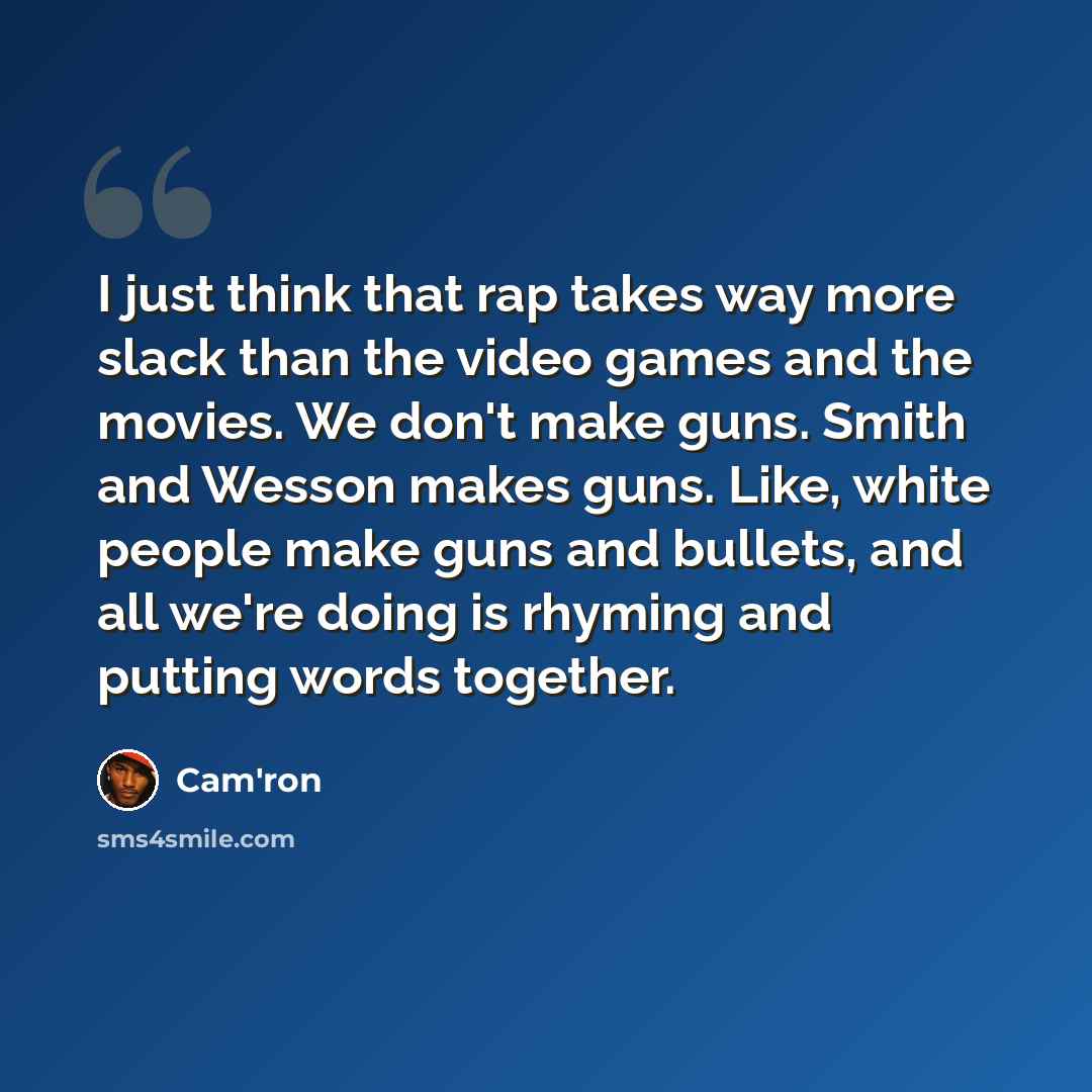 “I just think that rap takes way more slack than the video games and the movies. We don't make guns. Smith and Wesson makes guns. Like, white people make guns and bullets, and all we're doing is rhyming and putting words together.” quote by Cam'ron