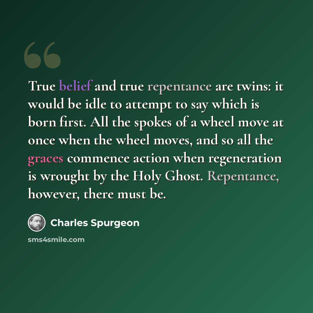 “True belief and true repentance are twins: it would be idle to attempt to say which is born first. All the spokes of a wheel move at once when the wheel moves, and so all the graces commence action when regeneration is wrought by the Holy Ghost. Repentance, however, there must be.” quote by Charles Spurgeon