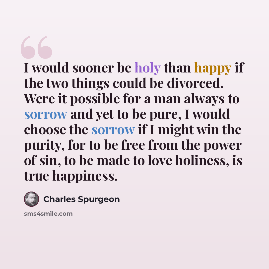 “I would sooner be holy than happy if the two things could be divorced. Were it possible for a man always to sorrow and yet to be pure, I would choose the sorrow if I might win the purity, for to be free from the power of sin, to be made to love holiness, is true happiness.” quote by Charles Spurgeon