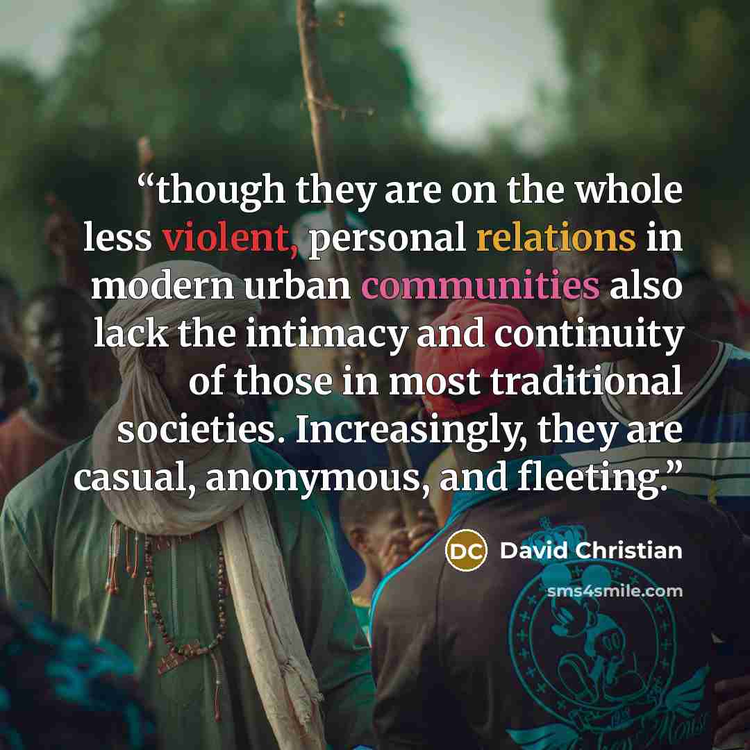 “though they are on the whole less violent, personal relations in modern urban communities also lack the intimacy and continuity of those in most traditional societies. Increasingly, they are casual, anonymous, and fleeting.” quote by David Christian