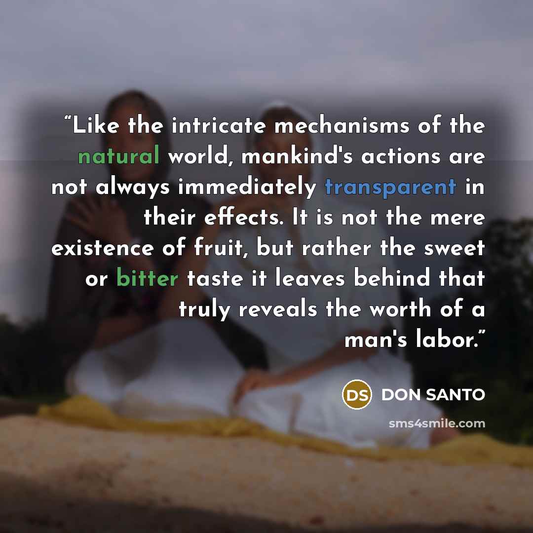 “Like the intricate mechanisms of the natural world, mankind's actions are not always immediately transparent in their effects. It is not the mere existence of fruit, but rather the sweet or bitter taste it leaves behind that truly reveals the worth of a man's labor.” quote by DON SANTO