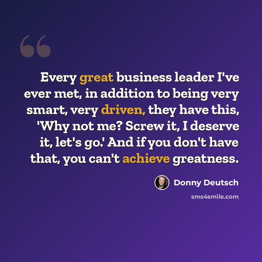 “Every great business leader I've ever met, in addition to being very smart, very driven, they have this, 'Why not me? Screw it, I deserve it, let's go.' And if you don't have that, you can't achieve greatness.” quote by Donny Deutsch