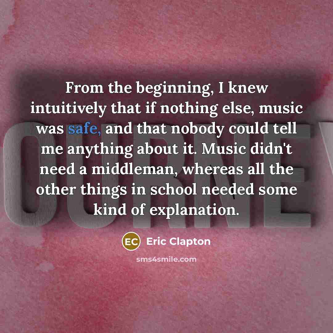 “From the beginning, I knew intuitively that if nothing else, music was safe, and that nobody could tell me anything about it. Music didn't need a middleman, whereas all the other things in school needed some kind of explanation.” quote by Eric Clapton