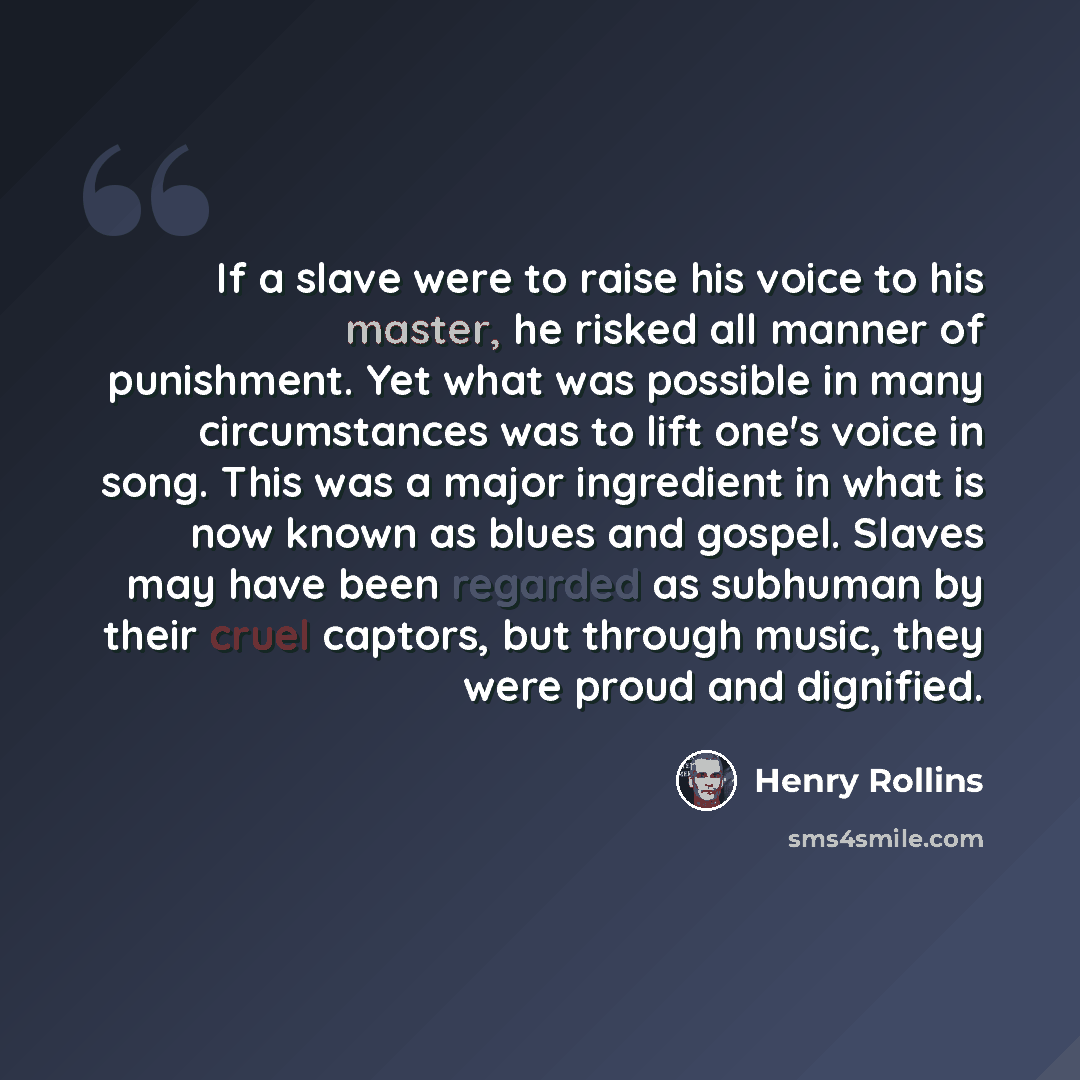“If a slave were to raise his voice to his master, he risked all manner of punishment. Yet what was possible in many circumstances was to lift one's voice in song. This was a major ingredient in what is now known as blues and gospel. Slaves may have been regarded as subhuman by their cruel captors…” quote by Henry Rollins