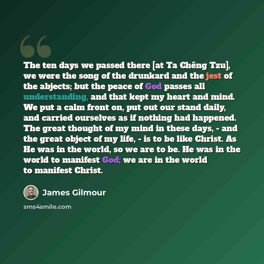 “The ten days we passed there [at Ta Chêng Tzu], we were the song of the drunkard and the jest of the abjects; but the peace of God passes all understanding, and that kept my heart and mind. We put a calm front on, put out our stand daily, and carried ourselves as if nothing had happened. The great…” quote by James Gilmour