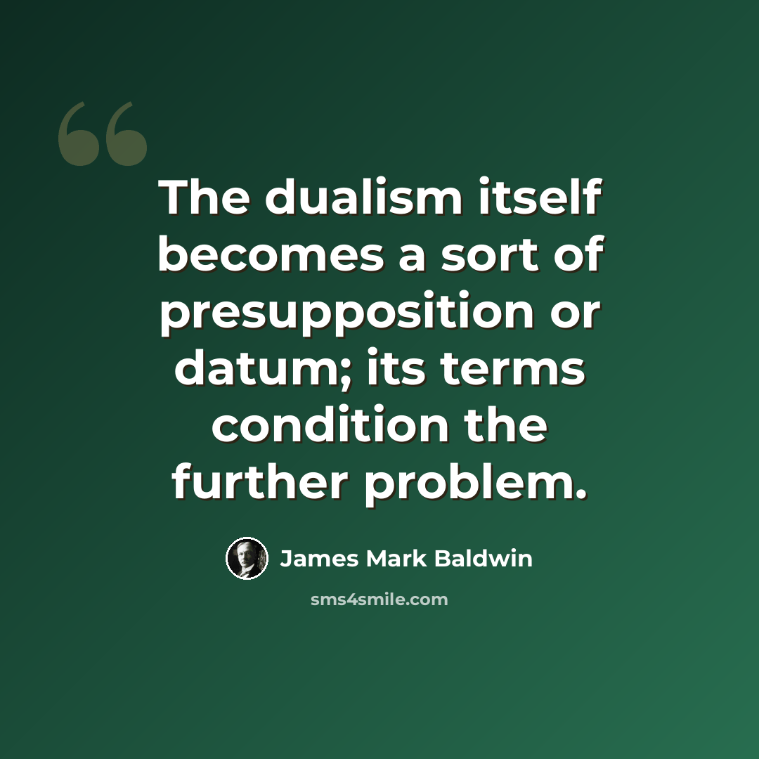 “The dualism itself becomes a sort of presupposition or datum; its terms condition the further problem.” quote by James Mark Baldwin