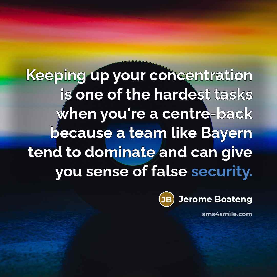 “Keeping up your concentration is one of the hardest tasks when you're a centre-back because a team like Bayern tend to dominate and can give you sense of false security.” quote by Jerome Boateng