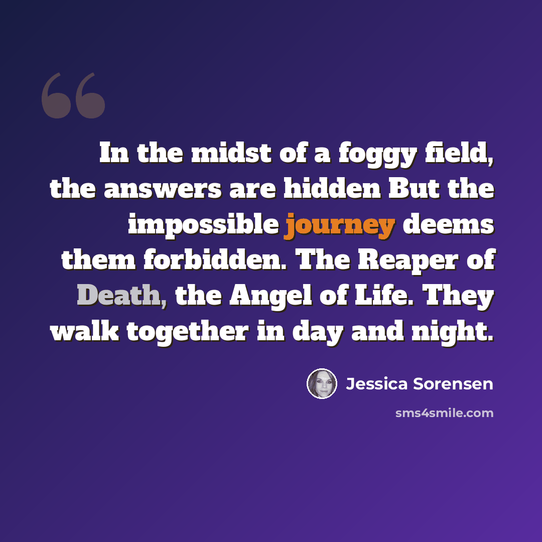 “In the midst of a foggy field, the answers are hidden But the impossible journey deems them forbidden. The Reaper of Death, the Angel of Life. They walk together in day and night.” quote by Jessica Sorensen