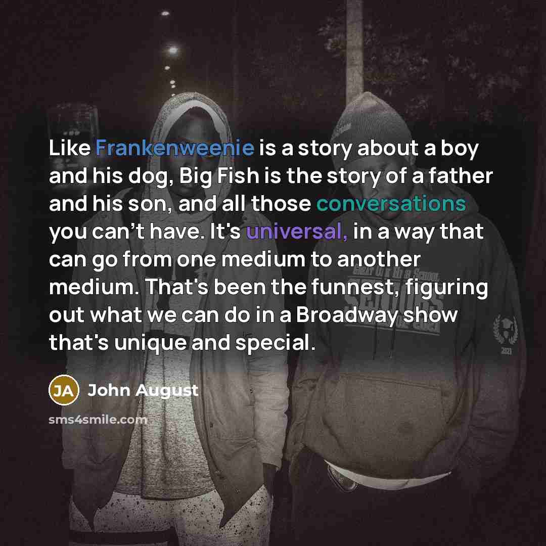 “Like Frankenweenie is a story about a boy and his dog, Big Fish is the story of a father and his son, and all those conversations you can't have. It's universal, in a way that can go from one medium to another medium. That's been the funnest, figuring out what we can do in a Broadway show that's…” quote by John August